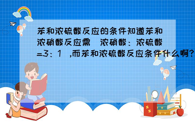 苯和浓硫酸反应的条件知道苯和浓硝酸反应需（浓硝酸：浓硫酸=3：1）,而苯和浓硫酸反应条件什么啊?