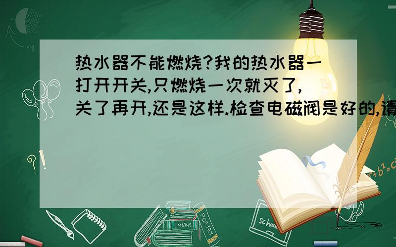 热水器不能燃烧?我的热水器一打开开关,只燃烧一次就灭了,关了再开,还是这样.检查电磁阀是好的,请问是什么问题呢?