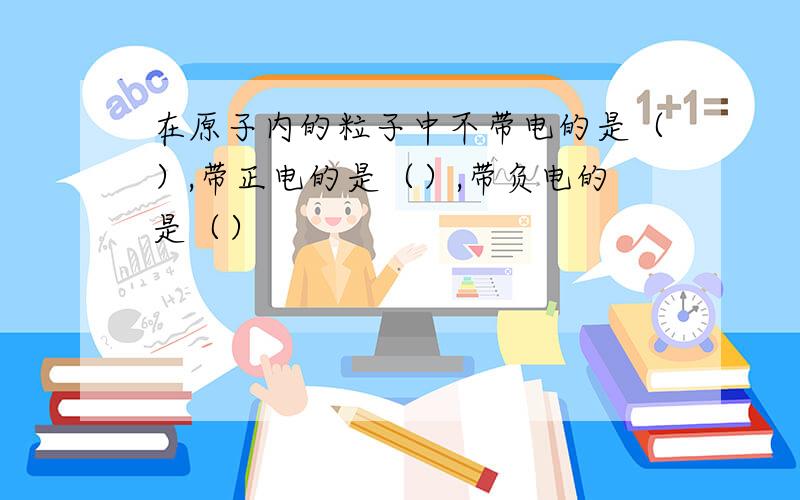 在原子内的粒子中不带电的是（）,带正电的是（）,带负电的是（）