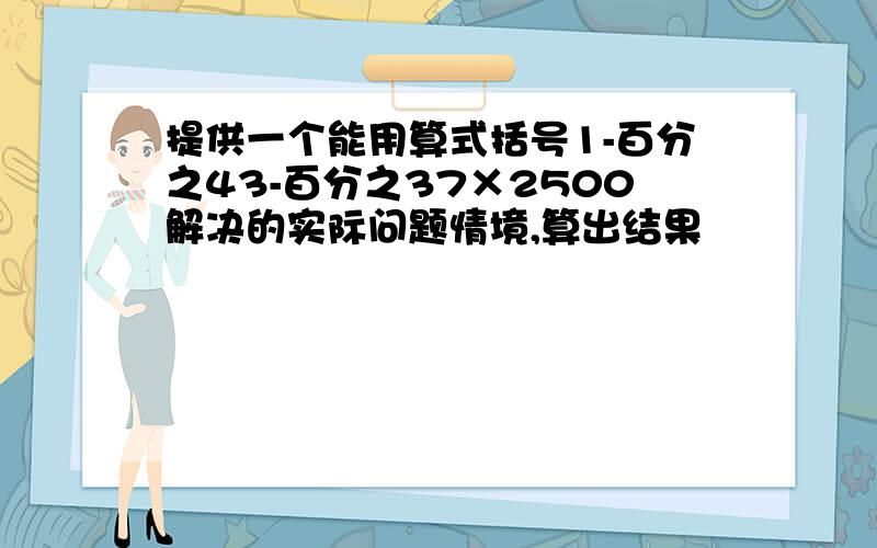 提供一个能用算式括号1-百分之43-百分之37×2500解决的实际问题情境,算出结果