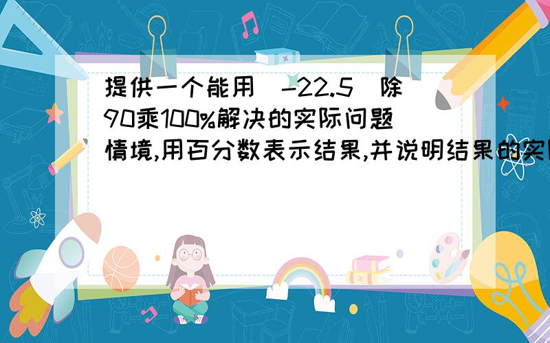 提供一个能用(-22.5)除90乘100%解决的实际问题情境,用百分数表示结果,并说明结果的实际意义?