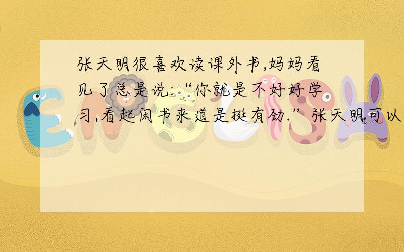 张天明很喜欢读课外书,妈妈看见了总是说:“你就是不好好学习,看起闲书来道是挺有劲.”张天明可以这样解