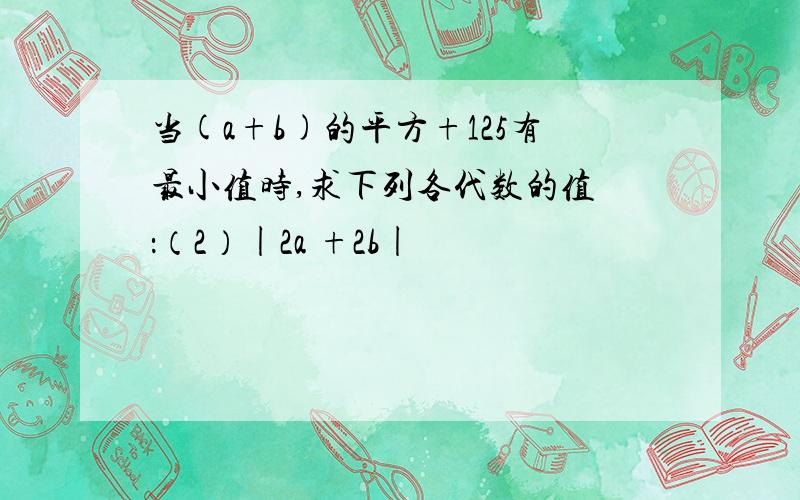 当(a+b)的平方+125有最小值时,求下列各代数的值 ：（2）|2a +2b|