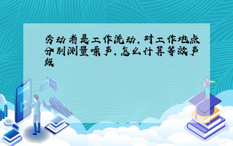 劳动者是工作流动,对工作地点分别测量噪声,怎么计算等效声级