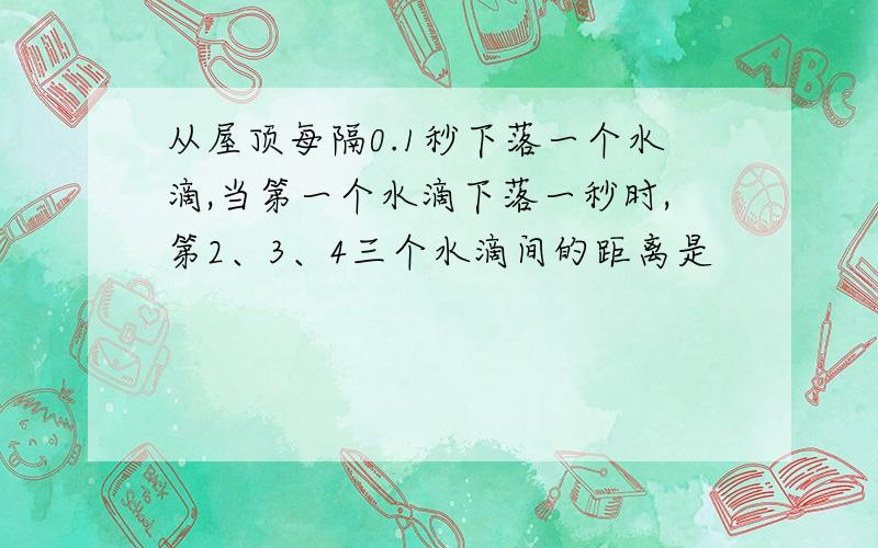 从屋顶每隔0.1秒下落一个水滴,当第一个水滴下落一秒时,第2、3、4三个水滴间的距离是