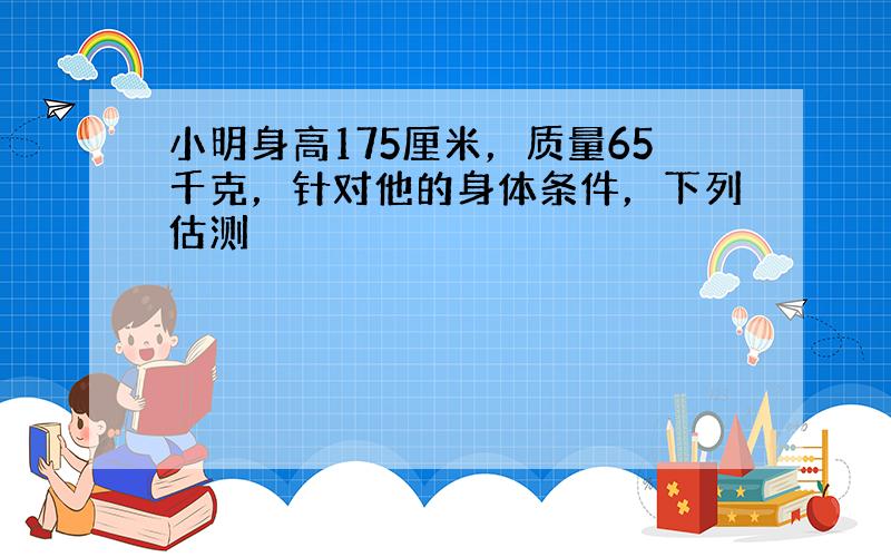 小明身高175厘米，质量65千克，针对他的身体条件，下列估测