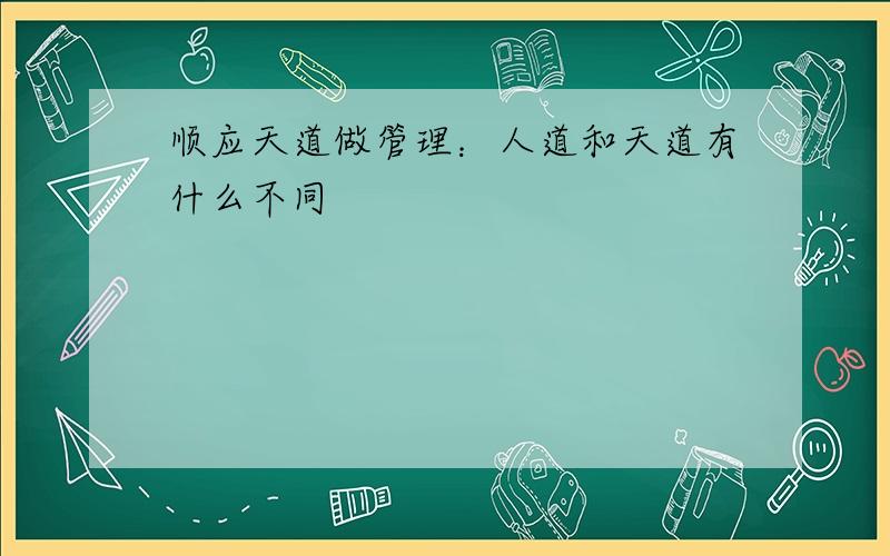 顺应天道做管理：人道和天道有什么不同