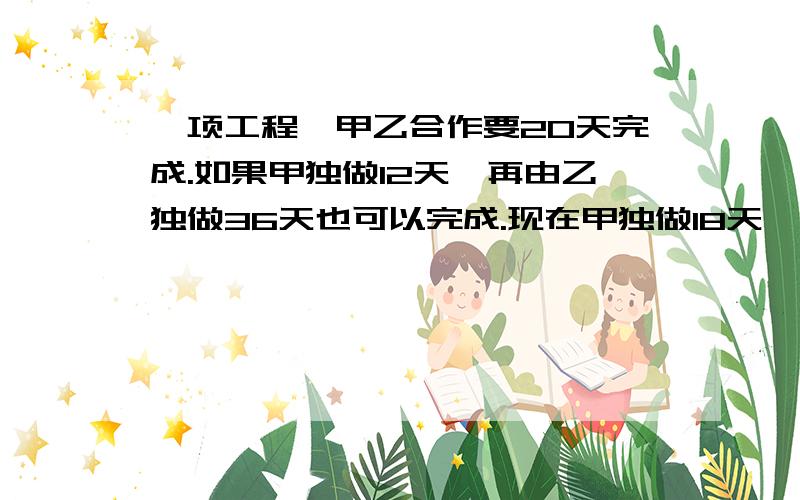 一项工程,甲乙合作要20天完成.如果甲独做12天,再由乙独做36天也可以完成.现在甲独做18天,