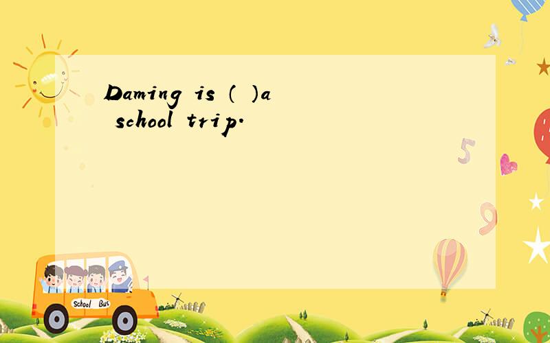 Daming is （ ）a school trip.