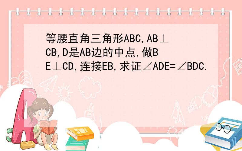 等腰直角三角形ABC,AB⊥CB,D是AB边的中点,做BE⊥CD,连接EB,求证∠ADE=∠BDC.