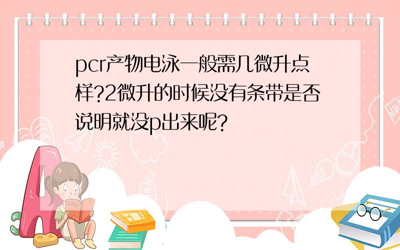 pcr产物电泳一般需几微升点样?2微升的时候没有条带是否说明就没p出来呢?