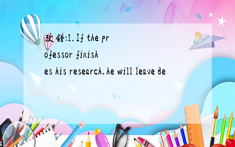 改错：1.If the professor finishes his research,he will leave Be