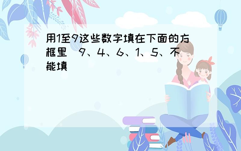 用1至9这些数字填在下面的方框里（9、4、6、1、5、不能填）