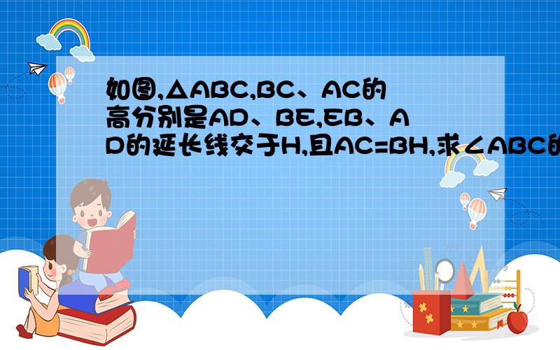 如图,△ABC,BC、AC的高分别是AD、BE,EB、AD的延长线交于H,且AC=BH,求∠ABC的度数.