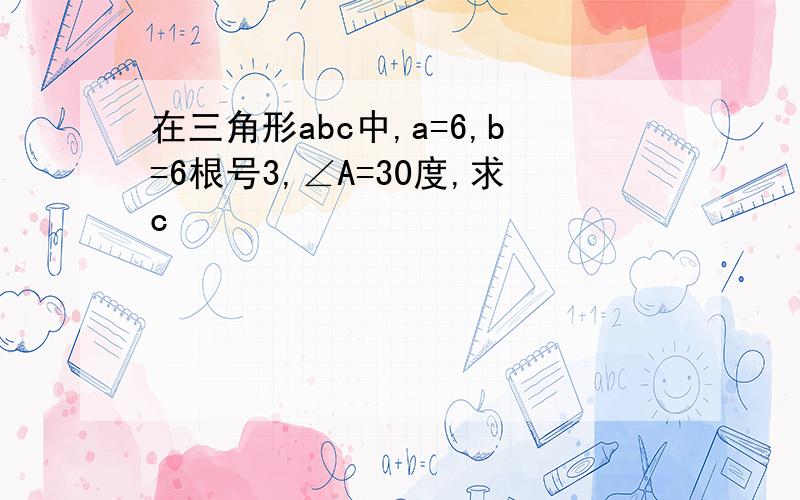 在三角形abc中,a=6,b=6根号3,∠A=30度,求c