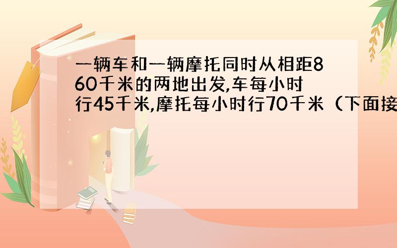 一辆车和一辆摩托同时从相距860千米的两地出发,车每小时行45千米,摩托每小时行70千米（下面接着）