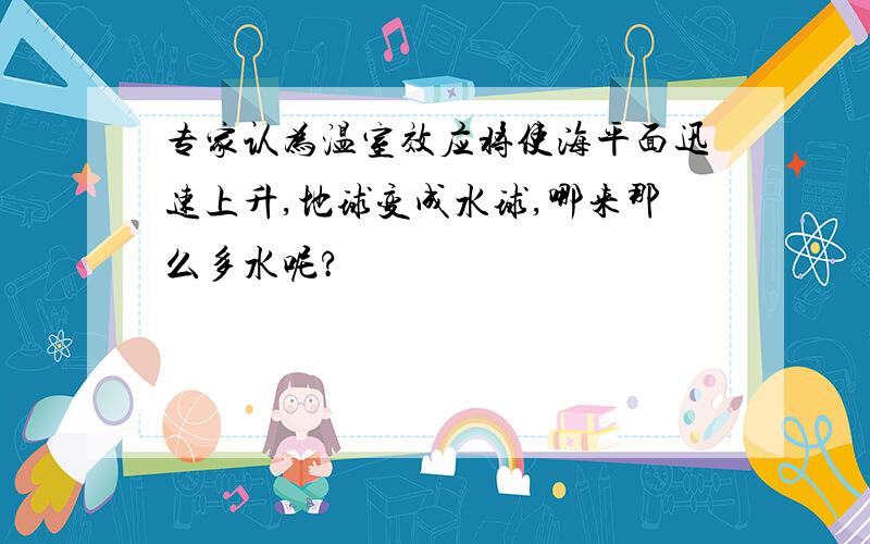 专家认为温室效应将使海平面迅速上升,地球变成水球,哪来那么多水呢?