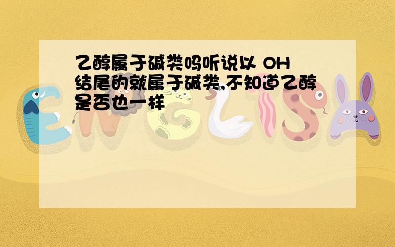 乙醇属于碱类吗听说以 OH 结尾的就属于碱类,不知道乙醇是否也一样