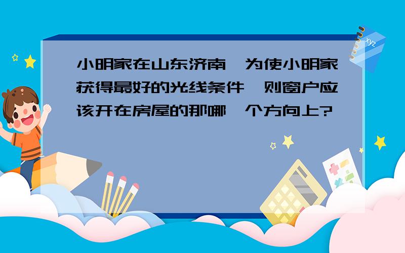 小明家在山东济南,为使小明家获得最好的光线条件,则窗户应该开在房屋的那哪一个方向上?