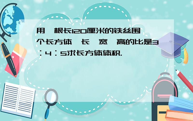 用一根长120厘米的铁丝围一个长方体,长,宽,高的比是3：4：5求长方体体积.