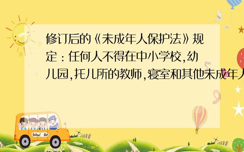 修订后的《未成年人保护法》规定：任何人不得在中小学校,幼儿园,托儿所的教师,寝室和其他未成年人集中