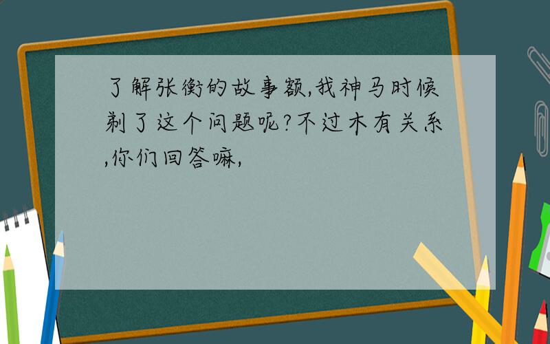 了解张衡的故事额,我神马时候剃了这个问题呢?不过木有关系,你们回答嘛,