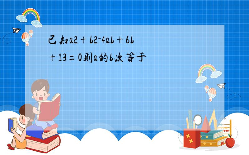 已知a2+b2-4ab+6b+13=0则a的b次等于