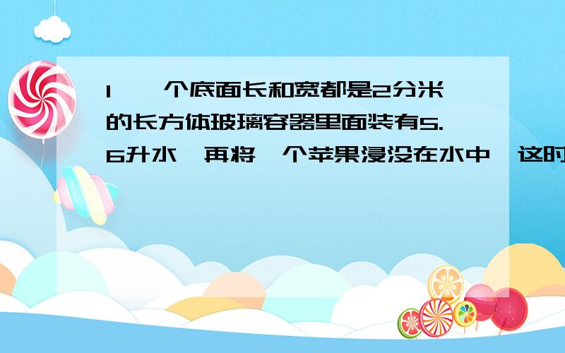 1、一个底面长和宽都是2分米的长方体玻璃容器里面装有5.6升水,再将一个苹果浸没在水中,这时用量得容器内的水深1.这个苹