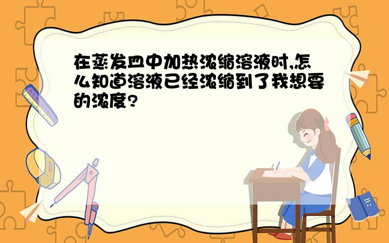 在蒸发皿中加热浓缩溶液时,怎么知道溶液已经浓缩到了我想要的浓度?