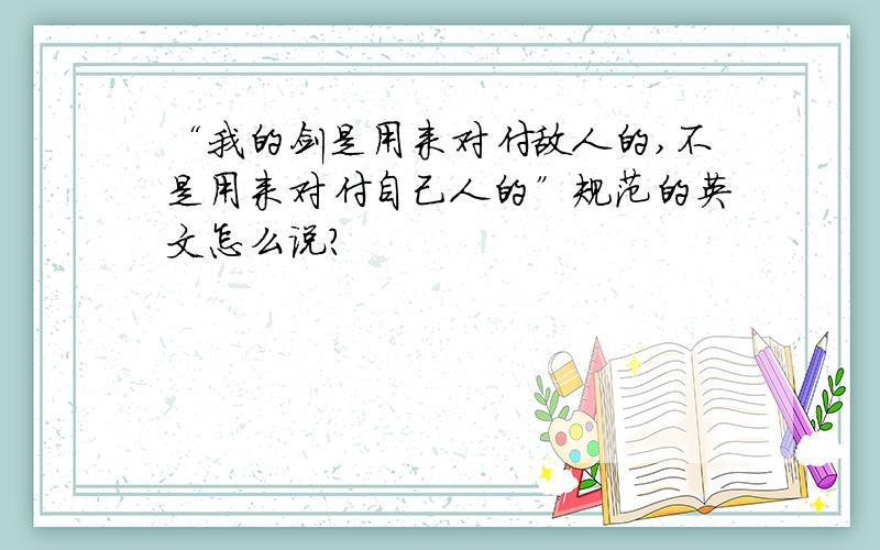 “我的剑是用来对付敌人的,不是用来对付自己人的”规范的英文怎么说?