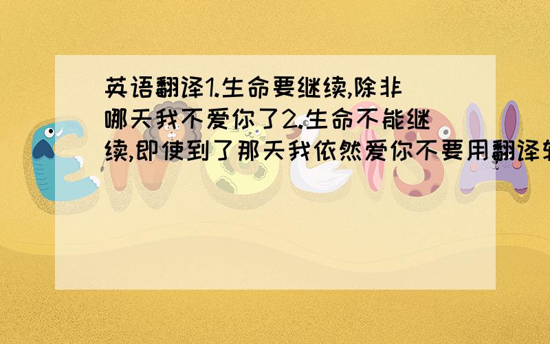 英语翻译1.生命要继续,除非哪天我不爱你了2.生命不能继续,即使到了那天我依然爱你不要用翻译软件翻译与实施不相符