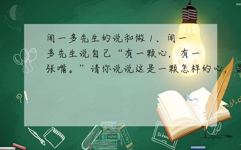 闻一多先生的说和做 1、闻一多先生说自己“有一颗心，有一张嘴。”请你说说这是一颗怎样的心，是一张怎样的嘴。2、文中对闻一