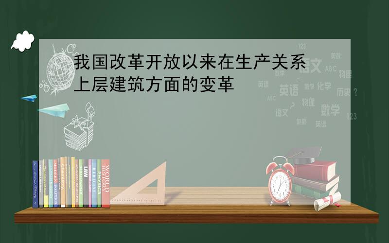 我国改革开放以来在生产关系 上层建筑方面的变革