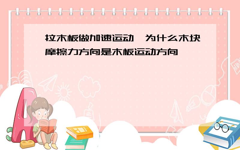 拉木板做加速运动,为什么木块摩擦力方向是木板运动方向