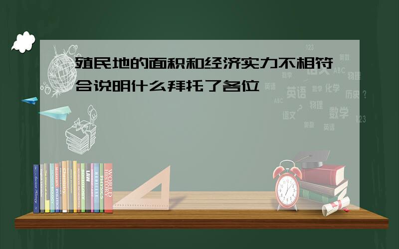 殖民地的面积和经济实力不相符合说明什么拜托了各位