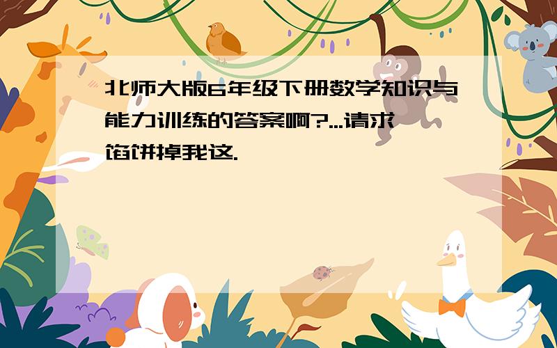 北师大版6年级下册数学知识与能力训练的答案啊?...请求馅饼掉我这.