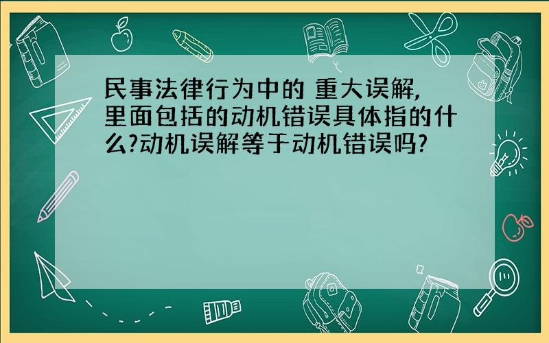 民事法律行为中的 重大误解,里面包括的动机错误具体指的什么?动机误解等于动机错误吗?