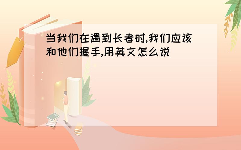 当我们在遇到长者时,我们应该和他们握手,用英文怎么说