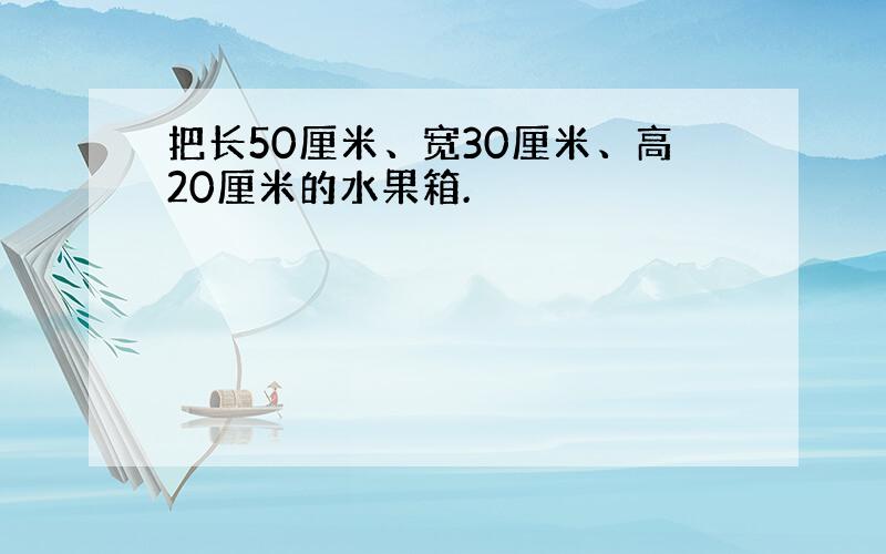 把长50厘米、宽30厘米、高20厘米的水果箱.