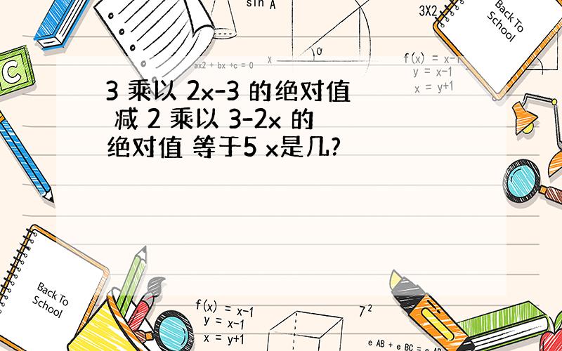 3 乘以 2x-3 的绝对值 减 2 乘以 3-2x 的绝对值 等于5 x是几?