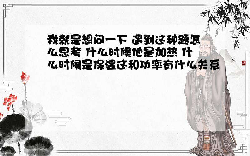 我就是想问一下 遇到这种题怎么思考 什么时候他是加热 什么时候是保温这和功率有什么关系