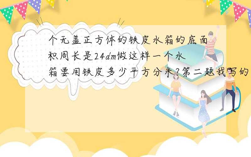 个无盖正方体的铁皮水箱的底面积周长是24dm做这样一个水箱要用铁皮多少平方分米?第二题我写的是216平方分