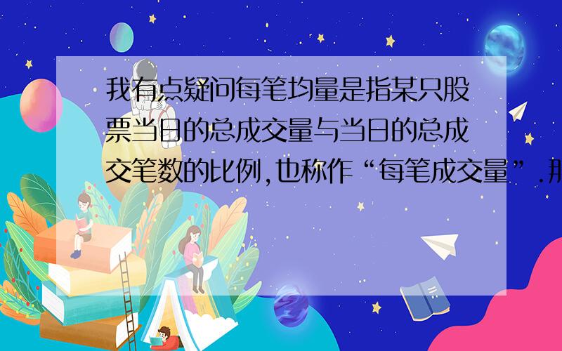 我有点疑问每笔均量是指某只股票当日的总成交量与当日的总成交笔数的比例,也称作“每笔成交量”.那这个“每笔”怎么算呀,比如