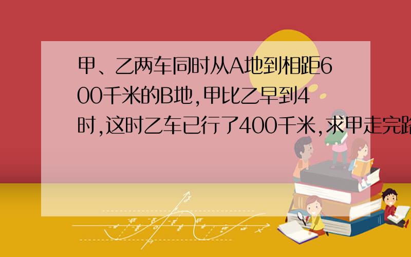 甲、乙两车同时从A地到相距600千米的B地,甲比乙早到4时,这时乙车已行了400千米,求甲走完路程的时间