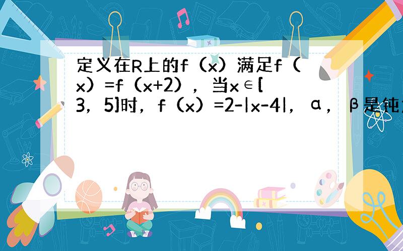 定义在R上的f（x）满足f（x）=f（x+2），当x∈[3，5]时，f（x）=2-|x-4|，α，β是钝角三角形的两锐角