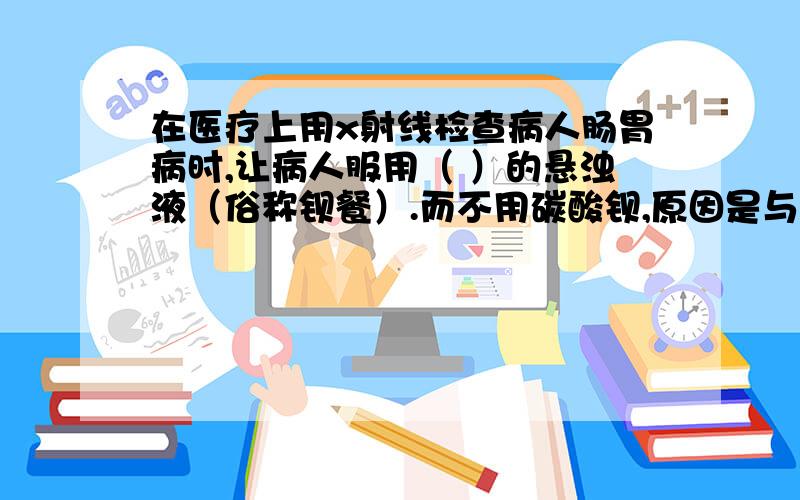 在医疗上用x射线检查病人肠胃病时,让病人服用（ ）的悬浊液（俗称钡餐）.而不用碳酸钡,原因是与胃酸反应生成了有毒的（ ）