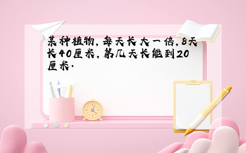 某种植物,每天长大一倍,8天长40厘米,第几天长能到20厘米.