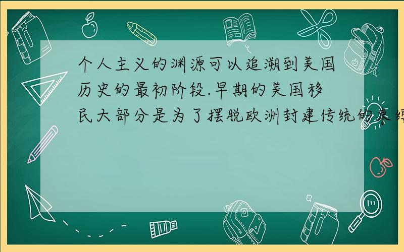 个人主义的渊源可以追溯到美国历史的最初阶段.早期的美国移民大部分是为了摆脱欧洲封建传统的束缚和各种权势的压迫而到北美大陆