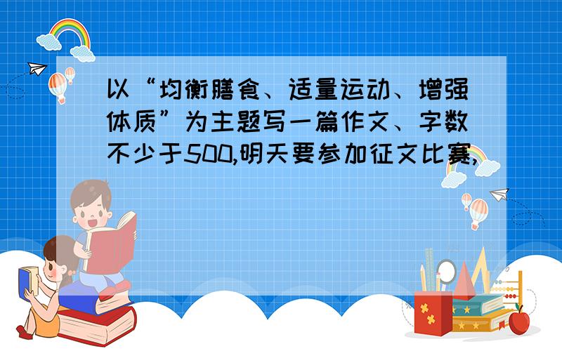 以“均衡膳食、适量运动、增强体质”为主题写一篇作文、字数不少于500,明天要参加征文比赛,