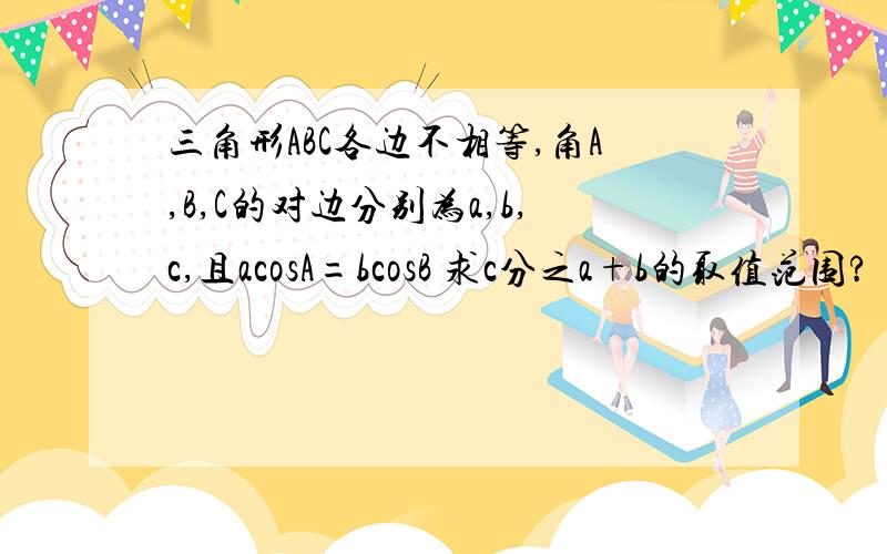 三角形ABC各边不相等,角A,B,C的对边分别为a,b,c,且acosA=bcosB 求c分之a+b的取值范围?